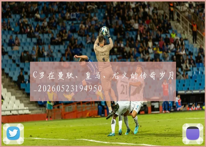 C罗在曼联、皇马、尤文的传奇岁月_20260523194950