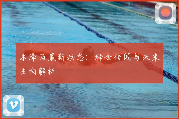 本泽马最新动态:转会传闻与未来去向解析