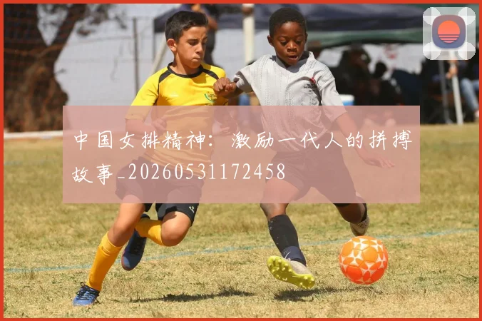 中国女排精神:激励一代人的拼搏故事_20260531172458