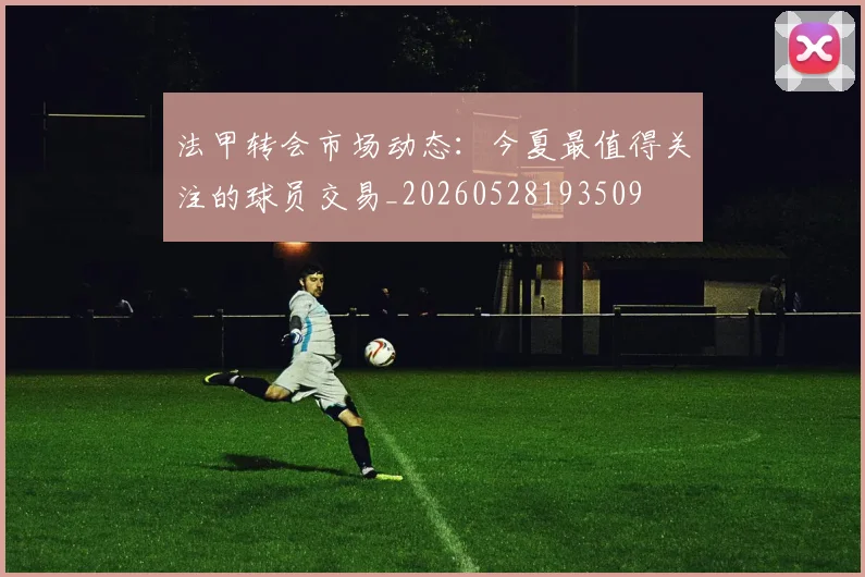 法甲转会市场动态:今夏最值得关注的球员交易_20260528193509