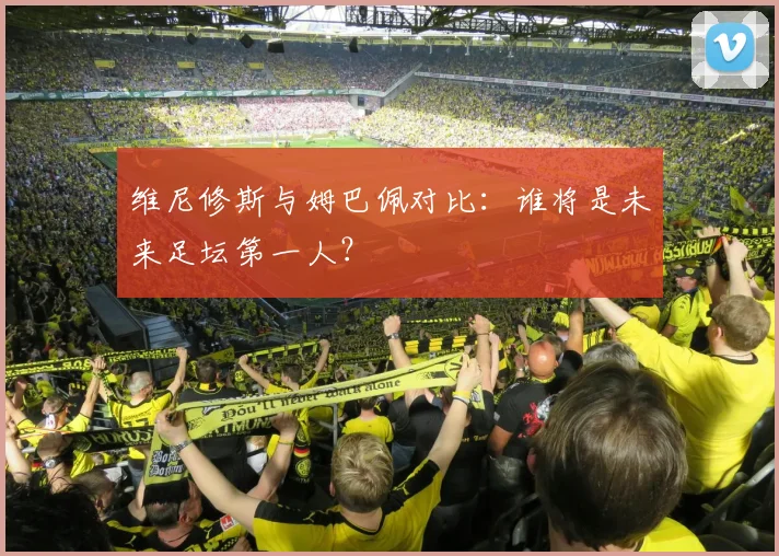 维尼修斯与姆巴佩对比：谁将是未来足坛第一人？