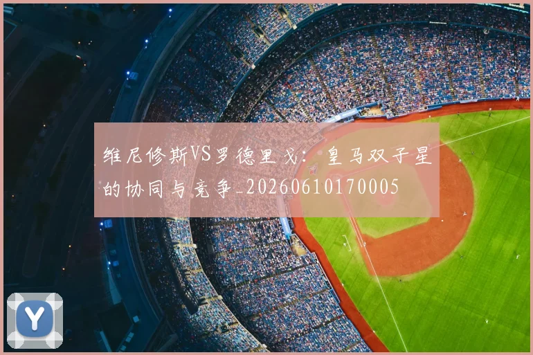 维尼修斯VS罗德里戈:皇马双子星的协同与竞争_20260610170005