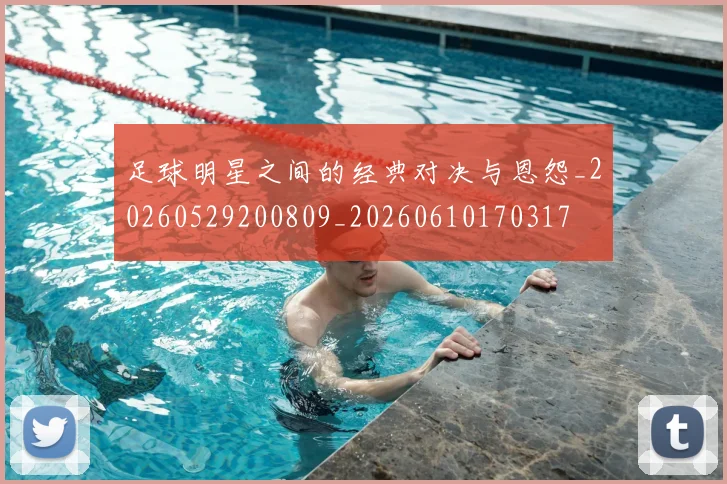 足球明星之间的经典对决与恩怨_20260529200809_20260610170317